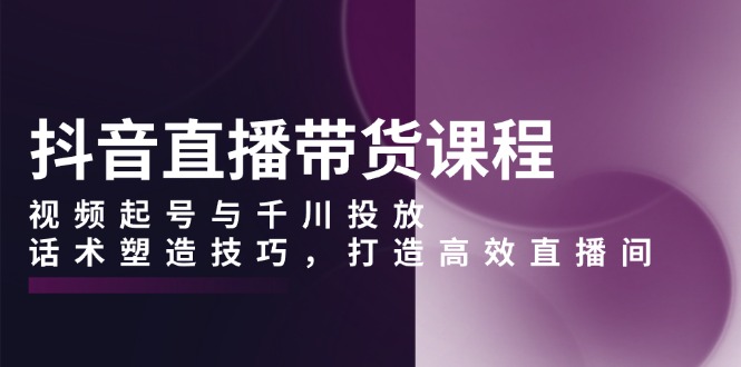 抖音直播带货课程，视频起号与千川投放，话术塑造技巧，打造高效直播间-创业吧