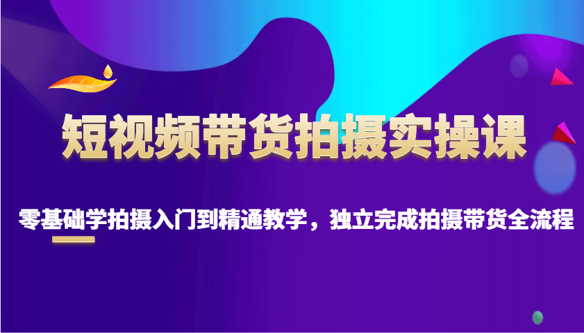短视频带货拍摄实操课，零基础学拍摄入门到精通教学，独立完成拍摄带货全流程-创业吧