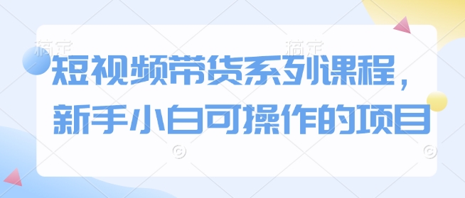 短视频带货系列课程，新手小白可操作的项目-创业吧